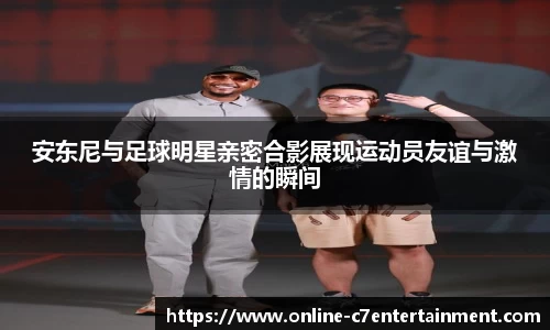 安东尼与足球明星亲密合影展现运动员友谊与激情的瞬间